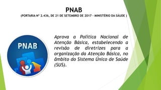 PNAB
(PORTARIA Nº 2.436, DE 21 DE SETEMBRO DE 2017 – MINISTÉRIO DA SÁUDE )
Aprova a Política Nacional de
Atenção Básica, estabelecendo a
revisão de diretrizes para a
organização da Atenção Básica, no
âmbito do Sistema Único de Saúde
(SUS).
 