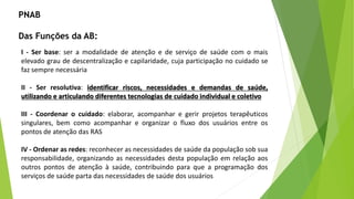 PNAB
Das Funções da AB:
I - Ser base: ser a modalidade de atenção e de serviço de saúde com o mais
elevado grau de descentralização e capilaridade, cuja participação no cuidado se
faz sempre necessária
II - Ser resolutiva: identificar riscos, necessidades e demandas de saúde,
utilizando e articulando diferentes tecnologias de cuidado individual e coletivo
III - Coordenar o cuidado: elaborar, acompanhar e gerir projetos terapêuticos
singulares, bem como acompanhar e organizar o fluxo dos usuários entre os
pontos de atenção das RAS
IV - Ordenar as redes: reconhecer as necessidades de saúde da população sob sua
responsabilidade, organizando as necessidades desta população em relação aos
outros pontos de atenção à saúde, contribuindo para que a programação dos
serviços de saúde parta das necessidades de saúde dos usuários
 