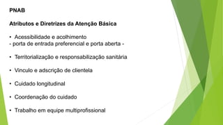 PNAB
Atributos e Diretrizes da Atenção Básica
• Acessibilidade e acolhimento
- porta de entrada preferencial e porta aberta -
• Territorialização e responsabilização sanitária
• Vinculo e adscrição de clientela
• Cuidado longitudinal
• Coordenação do cuidado
• Trabalho em equipe multiprofissional
 
