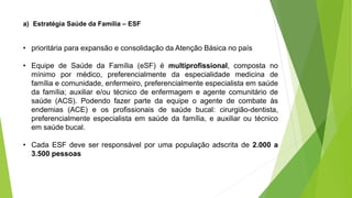 a) Estratégia Saúde da Família – ESF
• prioritária para expansão e consolidação da Atenção Básica no país
• Equipe de Saúde da Família (eSF) é multiprofissional, composta no
mínimo por médico, preferencialmente da especialidade medicina de
família e comunidade, enfermeiro, preferencialmente especialista em saúde
da família; auxiliar e/ou técnico de enfermagem e agente comunitário de
saúde (ACS). Podendo fazer parte da equipe o agente de combate às
endemias (ACE) e os profissionais de saúde bucal: cirurgião-dentista,
preferencialmente especialista em saúde da família, e auxiliar ou técnico
em saúde bucal.
• Cada ESF deve ser responsável por uma população adscrita de 2.000 a
3.500 pessoas
 