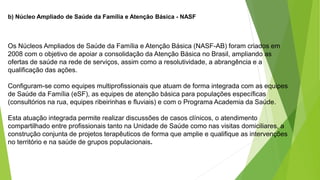 b) Núcleo Ampliado de Saúde da Família e Atenção Básica - NASF
Os Núcleos Ampliados de Saúde da Família e Atenção Básica (NASF-AB) foram criados em
2008 com o objetivo de apoiar a consolidação da Atenção Básica no Brasil, ampliando as
ofertas de saúde na rede de serviços, assim como a resolutividade, a abrangência e a
qualificação das ações.
Configuram-se como equipes multiprofissionais que atuam de forma integrada com as equipes
de Saúde da Família (eSF), as equipes de atenção básica para populações específicas
(consultórios na rua, equipes ribeirinhas e fluviais) e com o Programa Academia da Saúde.
Esta atuação integrada permite realizar discussões de casos clínicos, o atendimento
compartilhado entre profissionais tanto na Unidade de Saúde como nas visitas domiciliares, a
construção conjunta de projetos terapêuticos de forma que amplie e qualifique as intervenções
no território e na saúde de grupos populacionais.
 