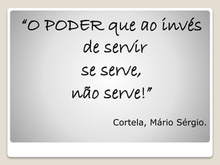 “O PODER que ao invés 
de servir 
se serve, 
não serve!” 
Cortela, Mário Sérgio. 
 