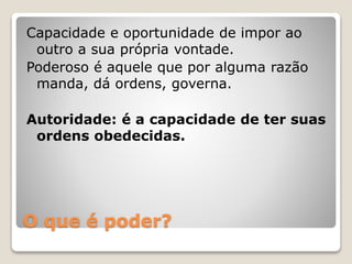 Capacidade e oportunidade de impor ao 
outro a sua própria vontade. 
Poderoso é aquele que por alguma razão 
manda, dá ordens, governa. 
Autoridade: é a capacidade de ter suas 
ordens obedecidas. 
O que é poder? 
 