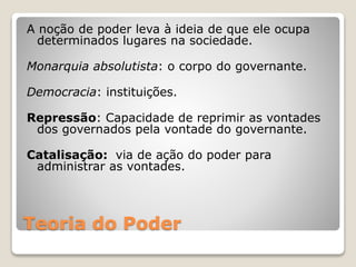 A noção de poder leva à ideia de que ele ocupa 
determinados lugares na sociedade. 
Monarquia absolutista: o corpo do governante. 
Democracia: instituições. 
Repressão: Capacidade de reprimir as vontades 
dos governados pela vontade do governante. 
Catalisação: via de ação do poder para 
administrar as vontades. 
Teoria do Poder 
 