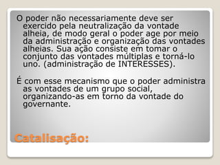 O poder não necessariamente deve ser 
exercido pela neutralização da vontade 
alheia, de modo geral o poder age por meio 
da administração e organização das vontades 
alheias. Sua ação consiste em tomar o 
conjunto das vontades múltiplas e torná-lo 
uno. (administração de INTERESSES). 
É com esse mecanismo que o poder administra 
as vontades de um grupo social, 
organizando-as em torno da vontade do 
governante. 
Catalisação: 
 