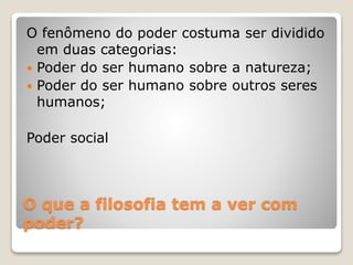 O fenômeno do poder costuma ser dividido 
em duas categorias: 
 Poder do ser humano sobre a natureza; 
 Poder do ser humano sobre outros seres 
humanos; 
Poder social 
O que a filosofia tem a ver com 
poder? 
