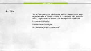 Art. 198 –
“As ações e serviços públicos de saúde integram uma rede
regionalizada e hierarquizada e constituem um sistema
único, organizado de acordo com as seguintes diretrizes:
I.– descentralização;
II.- atendimento integral;
III.- participação da comunidade”.
SAÚDE COLETIVA
 