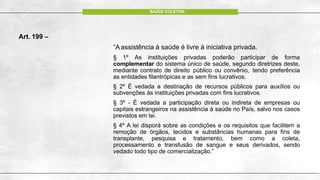 Art. 199 –
“Aassistência à saúde é livre à iniciativa privada.
§ 1º As instituições privadas poderão participar de forma
complementar do sistema único de saúde, segundo diretrizes deste,
mediante contrato de direito público ou convênio, tendo preferência
as entidades filantrópicas e as sem fins lucrativos.
§ 2º É vedada a destinação de recursos públicos para auxílios ou
subvenções às instituições privadas com fins lucrativos.
§ 3º - É vedada a participação direta ou indireta de empresas ou
capitais estrangeiros na assistência à saúde no País, salvo nos casos
previstos em lei.
§ 4º A lei disporá sobre as condições e os requisitos que facilitem a
remoção de órgãos, tecidos e substâncias humanas para fins de
transplante, pesquisa e tratamento, bem como a coleta,
processamento e transfusão de sangue e seus derivados, sendo
vedado todo tipo de comercialização.”
SAÚDE COLETIVA
 