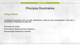 Integralidade
Considera as pessoas como um todo, atendendo a todas as suas necessidades. Para isso, é
importante a integração de ações de:
Promoção da saúde;
Prevenção/Proteção de riscos e agravos;
Recuperação/Tratamento a doentes.
Princípios Doutrinários
SAÚDE COLETIVA
 