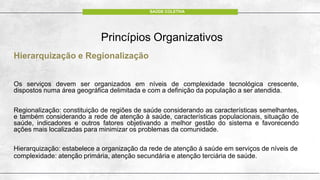 Princípios Organizativos
Hierarquização e Regionalização
Os serviços devem ser organizados em níveis de complexidade tecnológica crescente,
dispostos numa área geográfica delimitada e com a definição da população a ser atendida.
Regionalização: constituição de regiões de saúde considerando as características semelhantes,
e também considerando a rede de atenção à saúde, características populacionais, situação de
saúde, indicadores e outros fatores objetivando a melhor gestão do sistema e favorecendo
ações mais localizadas para minimizar os problemas da comunidade.
Hierarquização: estabelece a organização da rede de atenção à saúde em serviços de níveis de
complexidade: atenção primária, atenção secundária e atenção terciária de saúde.
SAÚDE COLETIVA
 