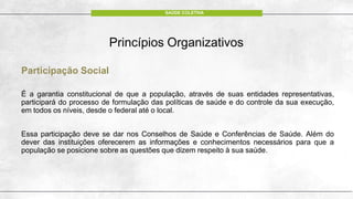 Princípios Organizativos
Participação Social
É a garantia constitucional de que a população, através de suas entidades representativas,
participará do processo de formulação das políticas de saúde e do controle da sua execução,
em todos os níveis, desde o federal até o local.
Essa participação deve se dar nos Conselhos de Saúde e Conferências de Saúde. Além do
dever das instituições oferecerem as informações e conhecimentos necessários para que a
população se posicione sobre as questões que dizem respeito à sua saúde.
SAÚDE COLETIVA
 