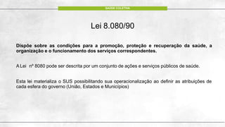 Lei 8.080/90
Dispõe sobre as condições para a promoção, proteção e recuperação da saúde, a
organização e o funcionamento dos serviços correspondentes.
A Lei nº 8080 pode ser descrita por um conjunto de ações e serviços públicos de saúde.
Esta lei materializa o SUS possibilitando sua operacionalização ao definir as atribuições de
cada esfera do governo (União, Estados e Municípios)
SAÚDE COLETIVA
 