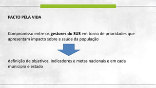 PACTO PELA VIDA
Compromisso entre os gestores do SUS em torno de prioridades que
apresentam impacto sobre a saúde da população
definição de objetivos, indicadores e metas nacionais e em cada
município e estado
 
