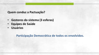 Quem conduz a Pactuação?
• Gestores do sistema (3 esferas)
• Equipes de Saúde
• Usuários
Participação Democrática de todos os envolvidos.
 