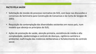 PACTO PELA SAÚDE
• Solicitação de revisão do processo normativo do SUS, com base nas discussões e
consensos do Seminário para Construção de Consensos e da Carta de Sergipe de
2003;
• Requisição da contemplação das diversidades existentes em nosso país, num
modelo que abranja os princípios do SUS;
• Ações de promoção de saúde, atenção primária, assistência de média e alta
complexidade, epidemiologia e controle de doenças, vigilância sanitária e
ambiental, reafirmação das instâncias deliberativas e fortalecimento do controle
social.
 