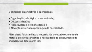 E princípios organizativos e operacionais:
• Organização pela lógica da necessidade;
• Descentralização;
• Hierarquização e regionalização e
• Alocação de recursos pela lógica da necessidade.
Além disso, foi assimilada a necessidade do estabelecimento de
metas e objetivos sanitários e necessidade do envolvimento da
sociedade na defesa pelo SUS
 