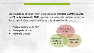 Os resultados obtidos foram publicados na Portaria GM/MS n. 399,
de 22 de fevereiro de 2006, que trazia as diretrizes operacionais do
Pacto pela Saúde, a qual definia as três dimensões do pacto:
• Pacto em Defesa do SUS,
• Pacto pela Vida e
• Pacto de Gestão.
 