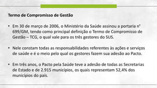 Termo de Compromisso de Gestão
• Em 30 de março de 2006, o Ministério da Saúde assinou a portaria n°
699/GM, tendo como principal definição o Termo de Compromisso de
Gestão – TCG, o qual vale para os três gestores do SUS.
• Nele constam todas as responsabilidades referentes às ações e serviços
de saúde e é o meio pelo qual os gestores fazem sua adesão ao Pacto.
• Em três anos, o Pacto pela Saúde teve a adesão de todas as Secretarias
de Estado e de 2.915 municípios, os quais representam 52,4% dos
municípios do país.
 