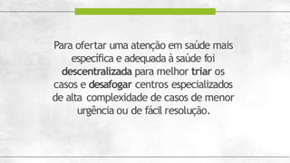 Para ofertar uma atenção em saúde mais
específica e adequada à saúde foi
descentralizada para melhor triar os
casos e desafogar centros especializados
de alta complexidade de casos de menor
urgência ou de fácil resolução.
 