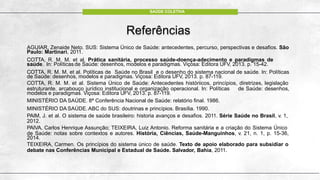 Referências
AGUIAR, Zenaide Neto. SUS: Sistema Único de Saúde: antecedentes, percurso, perspectivas e desafios. São
Paulo: Martinari, 2011.
COTTA, R. M. M. et al. Prática sanitária, processo saúde-doença-adecimento e paradigmas de
saúde. In: Políticas de Saúde: desenhos, modelos e paradigmas. Viçosa: Editora UFV, 2013. p. 15-42.
COTTA, R. M. M. et al. Políticas de Saúde no Brasil e o desenho do sistema nacional de saúde. In: Políticas
de Saúde: desenhos, modelos e paradigmas. Viçosa: Editora UFV, 2013. p. 87-119.
COTTA, R. M. M. et al. Sistema Único de Saúde: Antecedentes históriicos, princípios, diretrizes, legislação
estruturante, arcabouço jurídico institucional e organização operacional. In: Políticas de Saúde: desenhos,
modelos e paradigmas. Viçosa: Editora UFV, 2013. p. 87-119.
MINISTÉRIO DA SAÚDE. 8ª Conferência Nacional de Saúde: relatório final. 1986.
MINISTÉRIO DA SAÚDE.ABC do SUS: doutrinas e princípios. Brasília. 1990.
PAIM, J. et al. O sistema de saúde brasileiro: historia avanços e desafios. 2011. Série Saúde no Brasil, v. 1,
2012.
PAIVA, Carlos Henrique Assunção; TEIXEIRA, Luiz Antonio. Reforma sanitária e a criação do Sistema Único
de Saúde: notas sobre contextos e autores. História, Ciências, Saúde-Manguinhos, v. 21, n. 1, p. 15-36,
2014.
TEIXEIRA, Carmen. Os princípios do sistema único de saúde. Texto de apoio elaborado para subsidiar o
debate nas Conferências Municipal e Estadual de Saúde. Salvador, Bahia, 2011.
SAÚDE COLETIVA
 