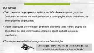 DEFININDO
São conjuntos de programas, ações e decisões tomadas pelos governos
(nacionais, estaduais ou municipais) com a participação, direta ou indireta, de
entes públicos ou privados;
Visam assegurar determinado direito de cidadania para vários grupos da
sociedade ou para determinado segmento social, cultural, étnico ou
econômico;
Correspondem a direitos assegurados na Constituição.
Constituição Federal - Art. 196, de 5 de outubro de 1988:
“A saúde é direito de todos e dever do Estado“.
 