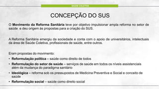 CONCEPÇÃO DO SUS
O Movimento da Reforma Sanitária teve por objetivo impulsionar ampla reforma no setor de
saúde e deu origem às propostas para a criação do SUS.
A Reforma Sanitária emergiu da sociedade e conta com o apoio de universitários, intelectuais
da área de Saúde Coletiva, profissionais de saúde, entre outros.
Eram propostas do movimento:
• Reformulação política – saúde como direito de todos
• Reformulação do setor de saúde – serviços de saúde em todos os níveis assistenciais
além da mudança do paradigma sanitário
• Ideológica – reforma sob os pressupostos de Medicina Preventiva e Social e conceito de
saúde
• Reformulação social – saúde como direito social
SAÚDE COLETIVA
 