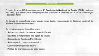 O ponto forte do MRS culminou com a 8ª Conferência Nacional de Saúde (CNS), realizada
em 1986, que serviu para incorporação dos princípios e diretrizes do SUS na Constituição
Federal de 1988.
Os temas da conferência eram: saúde como direito, reformulação do Sistema Nacional de
Saúde e financiamento do setor.
Os principais pontos discutidos foram:
• Saúde como direito de todos e dever do Estado;
• Equidade e integralidade das ações de saúde;
• Separação da Saúde da Previdência;
• Sistema público com comando único;
• Conceito abrangente de saúde;
• Política de financiamento do setor saúde.
SAÚDE COLETIVA
 