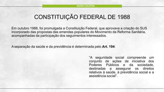 CONSTITUIÇÃO FEDERAL DE 1988
Em outubro 1988, foi promulgada a Constituição Federal, que aprovava a criação do SUS
incorporado das propostas das emendas populares do Movimento da Reforma Sanitária,
acompanhadas da participação dos seguimentos interessados.
A separação da saúde e da previdência é determinada pelo Art. 194:
“A seguridade social compreende um
conjunto de ações de iniciativa dos
Poderes Públicos e da sociedade,
destinadas a assegurar os direitos
relativos à saúde, à previdência social e a
assistência social”.
SAÚDE COLETIVA
 