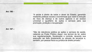 Art. 196 –
“A saúde é direito de todos e dever do Estado, garantido
mediante políticas sociais e econômicas que visem à redução
do risco de doença e de outros agravos e ao acesso
universal e igualitário às ações e serviços para sua
promoção, proteção e recuperação”.
Art. 197 –
“São de relevância pública as ações e serviços de saúde,
cabendo ao Poder Público dispor, nos termos da lei, sobre
sua regulamentação, fiscalização e controle, devendo sua
execução ser feita diretamente ou através de terceiros e,
também, por pessoa física ou jurídica de direito privado.”
SAÚDE COLETIVA
 