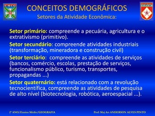 CONCEITOS DEMOGRÁFICOS
                 Setores da Atividade Econômica:

Setor primário: compreende a pecuária, agricultura e o
extrativismo (primitivo).
Setor secundário: compreende atividades industriais
(transformação, mineradora e construção civil)
Setor terciário: compreende as atividades de serviços
(bancos, comércio, escolas, prestação de serviços,
funcionalismo público, turismo, transportes,
propagandas ...)
Setor quaternário: está relacionado com a revolução
tecnocientífica, compreende as atividades de pesquisa
de alto nível (biotecnologia, robótica, aeroespacial ...).

2º ANO/Ensino Médio/GEOGRAFIA          Prof: Maj Art ANDERSON ALVES PINTO
 