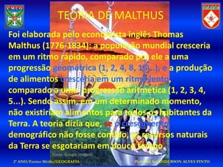 TEORIA DE MALTHUS
Foi elaborada pelo economista inglês Thomas
Malthus (1776-1834): a população mundial cresceria
em um ritmo rápido, comparado por ele a uma
progressão geométrica (1, 2, 4, 8, 16...), e a produção
de alimentos cresceria em um ritmo lento,
comparado a uma progressão aritmética (1, 2, 3, 4,
5...). Sendo assim, em um determinado momento,
não existiriam alimentos para todos os habitantes da
Terra. A teoria dizia que, se o crescimento
demográfico não fosse contido, os recursos naturais
da Terra se esgotariam em pouco tempo.
                  Fonte: Google Imagens
 2º ANO/Ensino Médio/GEOGRAFIA            Prof: Maj Art ANDERSON ALVES PINTO
 