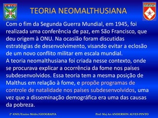 TEORIA NEOMALTHUSIANA
Com o fim da Segunda Guerra Mundial, em 1945, foi
realizada uma conferência de paz, em São Francisco, que
deu origem à ONU. Na ocasião foram discutidas
estratégias de desenvolvimento, visando evitar a eclosão
de um novo conflito militar em escala mundial.
A teoria neomalthusiana foi criada nesse contexto, onde
se procurava explicar a ocorrência da fome nos países
subdesenvolvidos. Essa teoria tem a mesma posição de
Malthus em relação à fome, e propõe programas de
controle de natalidade nos países subdesenvolvidos, uma
vez que a disseminação demográfica era uma das causas
da pobreza.
 2º ANO/Ensino Médio/GEOGRAFIA     Prof: Maj Art ANDERSON ALVES PINTO
 