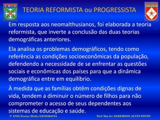 TEORIA REFORMISTA ou PROGRESSISTA

Em resposta aos neomalthusianos, foi elaborada a teoria
reformista, que inverte a conclusão das duas teorias
demográficas anteriores.
Ela analisa os problemas demográficos, tendo como
referência as condições socioeconômicas da população,
defendendo a necessidade de se enfrentar as questões
sociais e econômicas dos países para que a dinâmica
demográfica entre em equilíbrio.
À medida que as famílias obtêm condições dignas de
vida, tendem a diminuir o número de filhos para não
comprometer o acesso de seus dependentes aos
sistemas de educação e saúde.
2º ANO/Ensino Médio/GEOGRAFIA    Prof: Maj Art ANDERSON ALVES PINTO
 