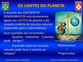 OS LIMITES DO PLANETA
A questão dos EXCEDENTES
DEMOGRÁFICOS está diretamente
ligada aos LIMITES do planeta e diz
respeito à oferta de recursos naturais
disponíveis para a sobrevivência.
Duas questões são recorrentes:
      Quantos habitantes o planeta
pode abrigar?                                  Fonte: Google Imagens

      A pressão sobre os recursos            Malthusianos
naturais pode levar o planeta ao                       X

colapso?                                     Progressistas
2º ANO/Ensino Médio/GEOGRAFIA       Prof: Maj Art ANDERSON ALVES PINTO
 