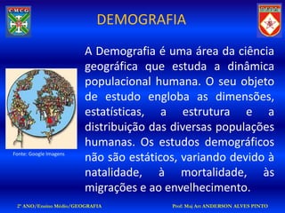 DEMOGRAFIA
                        A Demografia é uma área da ciência
                        geográfica que estuda a dinâmica
                        populacional humana. O seu objeto
                        de estudo engloba as dimensões,
                        estatísticas, a estrutura e a
                        distribuição das diversas populações
                        humanas. Os estudos demográficos
Fonte: Google Imagens
                        não são estáticos, variando devido à
                        natalidade, à mortalidade, às
                        migrações e ao envelhecimento.
 2º ANO/Ensino Médio/GEOGRAFIA          Prof: Maj Art ANDERSON ALVES PINTO
 