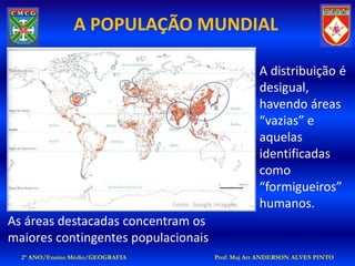 A POPULAÇÃO MUNDIAL

                                                           A distribuição é
                                                           desigual,
                                                           havendo áreas
                                                           “vazias” e
                                                           aquelas
                                                           identificadas
                                                           como
                                                           “formigueiros”
                                  Fonte: Google Imagens    humanos.
As áreas destacadas concentram os
maiores contingentes populacionais
  2º ANO/Ensino Médio/GEOGRAFIA                Prof: Maj Art ANDERSON ALVES PINTO
 