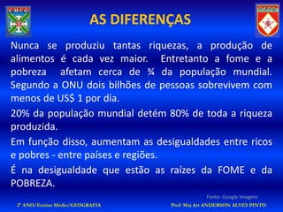 AS DIFERENÇAS
Nunca se produziu tantas riquezas, a produção de
alimentos é cada vez maior. Entretanto a fome e a
pobreza afetam cerca de ¾ da população mundial.
Segundo a ONU dois bilhões de pessoas sobrevivem com
menos de US$ 1 por dia.
20% da população mundial detém 80% de toda a riqueza
produzida.
Em função disso, aumentam as desigualdades entre ricos
e pobres - entre países e regiões.
É na desigualdade que estão as raízes da FOME e da
POBREZA.
                                                Fonte: Google Imagens
 2º ANO/Ensino Médio/GEOGRAFIA      Prof: Maj Art ANDERSON ALVES PINTO
 