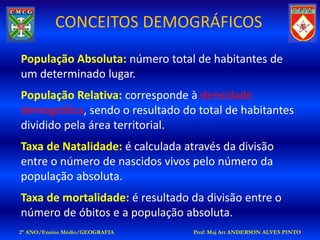CONCEITOS DEMOGRÁFICOS
População Absoluta: número total de habitantes de
um determinado lugar.
População Relativa: corresponde à densidade
demográfica, sendo o resultado do total de habitantes
dividido pela área territorial.
Taxa de Natalidade: é calculada através da divisão
entre o número de nascidos vivos pelo número da
população absoluta.
Taxa de mortalidade: é resultado da divisão entre o
número de óbitos e a população absoluta.
2º ANO/Ensino Médio/GEOGRAFIA     Prof: Maj Art ANDERSON ALVES PINTO
 
