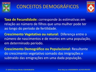 CONCEITOS DEMOGRÁFICOS

Taxa de Fecundidade: corresponde às estimativas em
relação ao número de filhos que uma mulher pode ter
ao longo do período de fertilidade.
Crescimento Vegetativo ou natural: Diferença entre o
número de nascimentos e de mortes em uma população,
em determinado período.
Crescimento Demográfico ou Populacional: Resultante
do crescimento vegetativo somado das imigrações e
subtraído das emigrações em uma dada população.

2º ANO/Ensino Médio/GEOGRAFIA    Prof: Maj Art ANDERSON ALVES PINTO
 