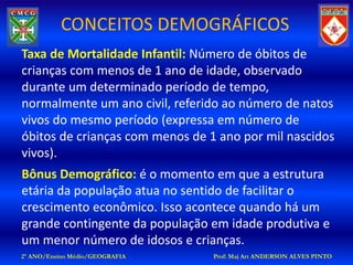 CONCEITOS DEMOGRÁFICOS
Taxa de Mortalidade Infantil: Número de óbitos de
crianças com menos de 1 ano de idade, observado
durante um determinado período de tempo,
normalmente um ano civil, referido ao número de natos
vivos do mesmo período (expressa em número de
óbitos de crianças com menos de 1 ano por mil nascidos
vivos).
Bônus Demográfico: é o momento em que a estrutura
etária da população atua no sentido de facilitar o
crescimento econômico. Isso acontece quando há um
grande contingente da população em idade produtiva e
um menor número de idosos e crianças.
2º ANO/Ensino Médio/GEOGRAFIA    Prof: Maj Art ANDERSON ALVES PINTO
 