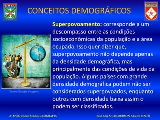 CONCEITOS DEMOGRÁFICOS
                          Superpovoamento: corresponde a um
                          descompasso entre as condições
                          socioeconômicas da população e a área
                          ocupada. Isso quer dizer que,
                          superpovoamento não depende apenas
                          da densidade demográfica, mas
                          principalmente das condições de vida da
                          população. Alguns países com grande
                          densidade demográfica podem não ser
Fonte: Google Imagens     considerados superpovoados, enquanto
                          outros com densidade baixa assim o
                          podem ser classificados.
2º ANO/Ensino Médio/GEOGRAFIA             Prof: Maj Art ANDERSON ALVES PINTO
 