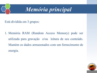 Memória principal
Está dividida em 3 grupos:
1. Memória RAM (Random Access Memory) pode ser
utilizada para gravação e/ou leitura de seu conteúdo.
Mantém os dados armazenados com um fornecimento de
energia.
 