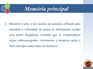 Memória principal
3. Memória Cache: é um recurso de memória utilizada para
aumentar a velocidade de acesso às informações usadas
com maior freqüência, evitando que os computadores
sejam sobrecarregados. Geralmente a memória cache é
mais cara que outros tipos de memória.
 