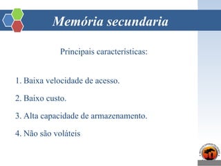 Memória secundaria
Principais características:
1. Baixa velocidade de acesso.
2. Baixo custo.
3. Alta capacidade de armazenamento.
4. Não são voláteis
 