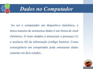 Dados no Computador
Ao ser o computador um dispositivo eletrônico, a
única maneira de armazenar dados é em forma de sinal
eletrônica. O mais simples é armazenar a presença (1)
e ausência (0) da informação (código binário). Como
consequência um computador pode armazenar dados
somente em dois estados .
 