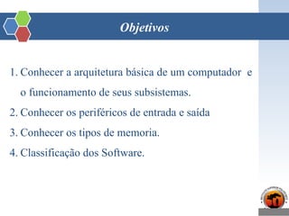Objetivos
1. Conhecer a arquitetura básica de um computador e
o funcionamento de seus subsistemas.
2. Conhecer os periféricos de entrada e saída
3. Conhecer os tipos de memoria.
4. Classificação dos Software.
 