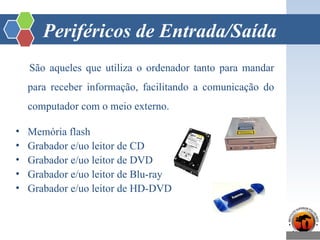 Periféricos de Entrada/Saída
São aqueles que utiliza o ordenador tanto para mandar
para receber informação, facilitando a comunicação do
computador com o meio externo.
• Memória flash
• Grabador e/uo leitor de CD
• Grabador e/uo leitor de DVD
• Grabador e/uo leitor de Blu-ray
• Grabador e/uo leitor de HD-DVD
 