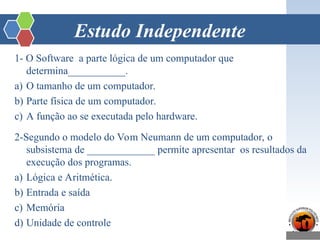Estudo Independente
1- O Software a parte lógica de um computador que
determina___________.
a) O tamanho de um computador.
b) Parte física de um computador.
c) A função ao se executada pelo hardware.
2-Segundo o modelo do Vom Neumann de um computador, o
subsistema de _____________ permite apresentar os resultados da
execução dos programas.
a) Lógica e Aritmética.
b) Entrada e saída
c) Memória
d) Unidade de controle
 