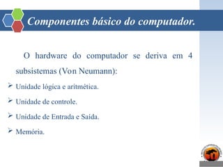 Componentes básico do computador.
O hardware do computador se deriva em 4
subsistemas (Von Neumann):
 Unidade lógica e aritmética.
 Unidade de controle.
 Unidade de Entrada e Saída.
 Memória.
 
