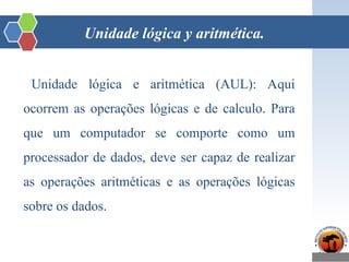 Unidade lógica y aritmética.
Unidade lógica e aritmética (AUL): Aqui
ocorrem as operações lógicas e de calculo. Para
que um computador se comporte como um
processador de dados, deve ser capaz de realizar
as operações aritméticas e as operações lógicas
sobre os dados.
 